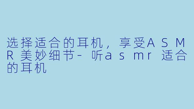 选择适合的耳机，享受ASMR美妙细节-听asmr适合的耳机
