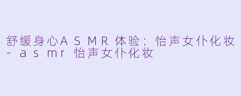 舒缓身心ASMR体验：怡声女仆化妆-asmr怡声女仆化妆