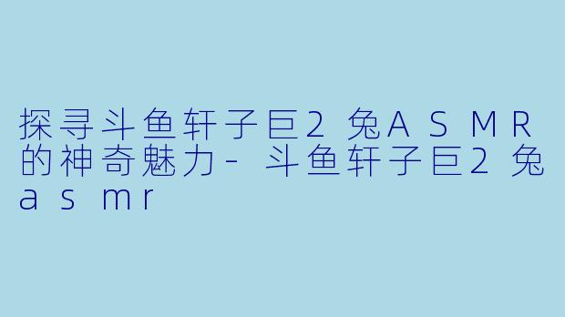 探寻斗鱼轩子巨2兔ASMR的神奇魅力-斗鱼轩子巨2兔asmr