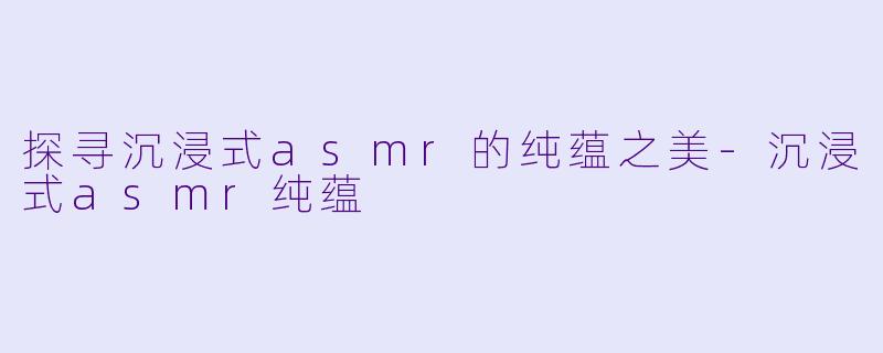 探寻沉浸式asmr的纯蕴之美-沉浸式asmr纯蕴