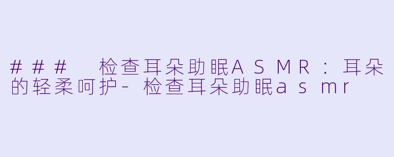 ### 检查耳朵助眠ASMR:耳朵的轻柔呵护