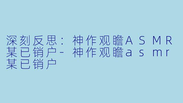 深刻反思：神作观瞻ASMR某已销户-神作观瞻asmr某已销户