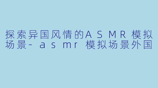 探索异国风情的ASMR模拟场景-asmr模拟场景外国