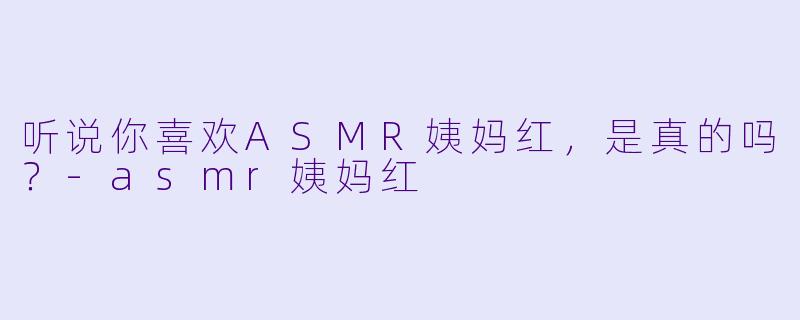 听说你喜欢ASMR姨妈红，是真的吗？