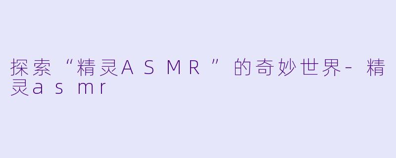 探索“精灵ASMR”的奇妙世界-精灵asmr
