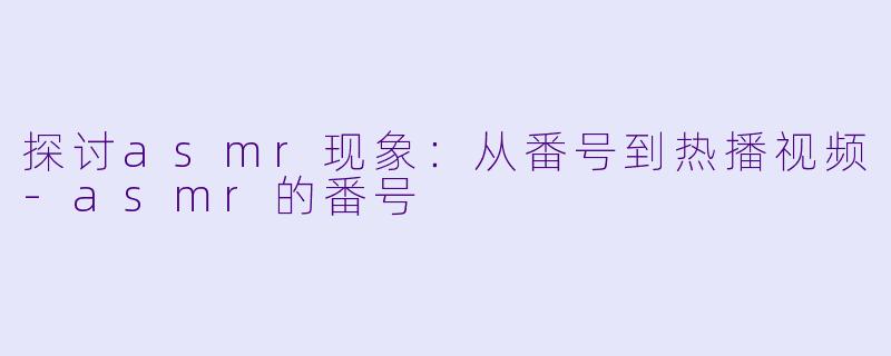 探讨asmr现象：从番号到热播视频-asmr的番号
