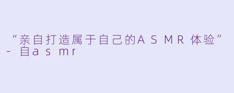 “亲自打造属于自己的ASMR体验”-自asmr