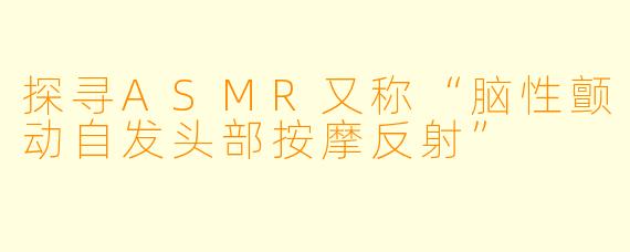 探寻ASMR又称“脑性颤动自发头部按摩反射”