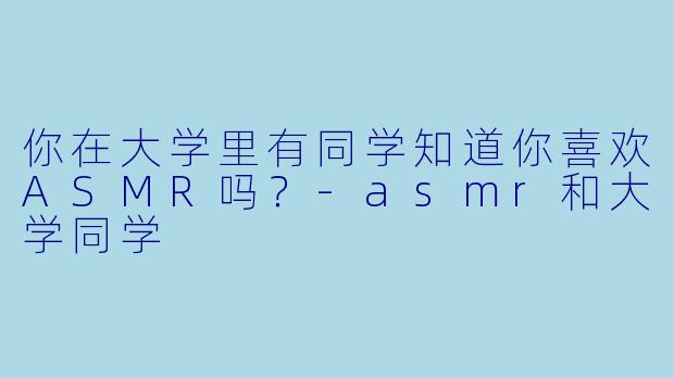 你在大学里有同学知道你喜欢ASMR吗？