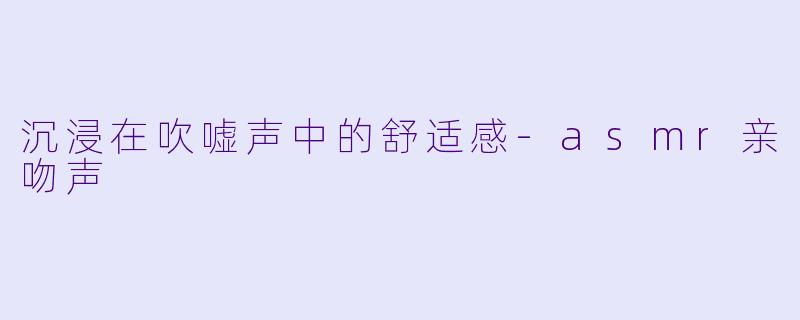 沉浸在吹嘘声中的舒适感-asmr亲吻声