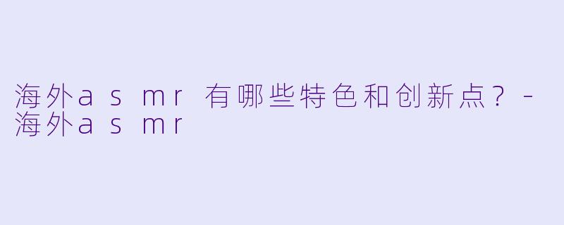 海外asmr有哪些特色和创新点？