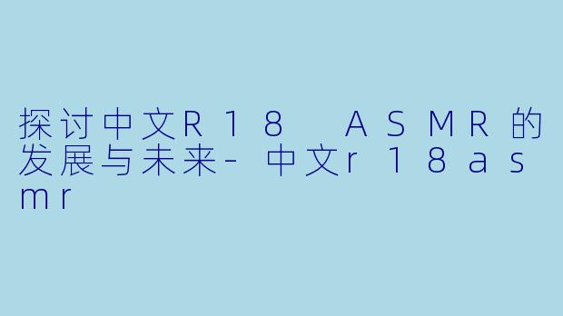 探讨中文R18 ASMR的发展与未来-中文r18asmr