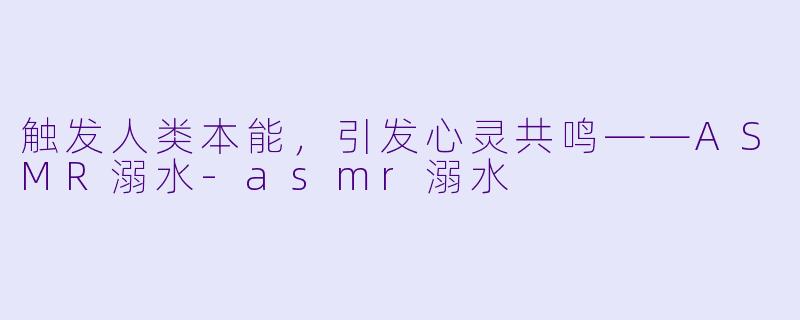 触发人类本能，引发心灵共鸣——ASMR溺水-asmr溺水