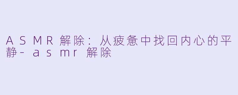 ASMR解除：从疲惫中找回内心的平静-asmr解除