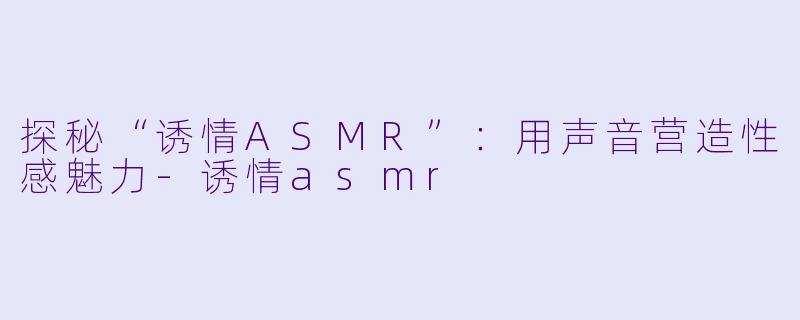 探秘“诱情ASMR”：用声音营造性感魅力-诱情asmr