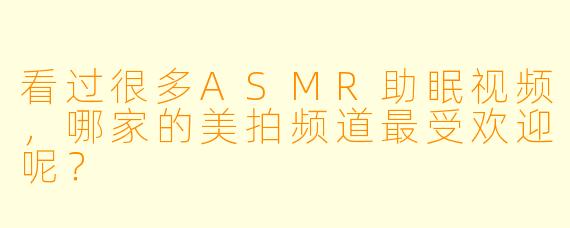看过很多ASMR助眠视频，哪家的美拍频道最受欢迎呢？