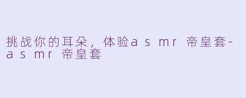 挑战你的耳朵，体验asmr帝皇套-asmr帝皇套