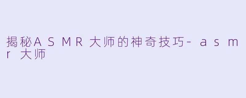揭秘ASMR大师的神奇技巧-asmr大师