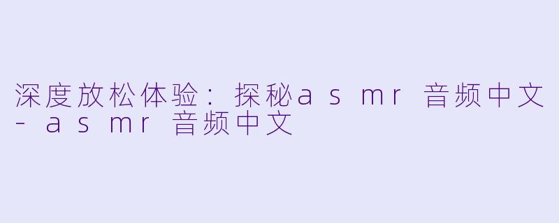深度放松体验：探秘asmr音频中文-asmr音频中文