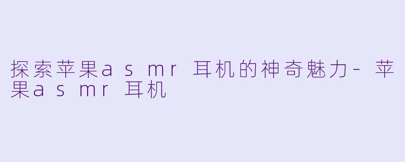 探索苹果asmr耳机的神奇魅力-苹果asmr耳机