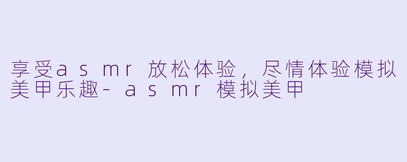 享受asmr放松体验，尽情体验模拟美甲乐趣