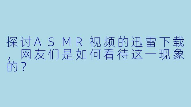 探讨ASMR视频的迅雷下载，网友们是如何看待这一现象的？