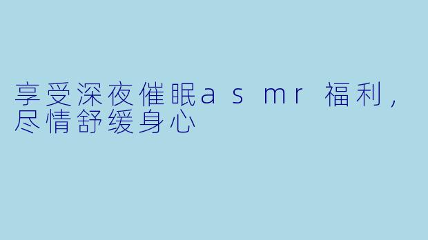 享受深夜催眠asmr福利，尽情舒缓身心