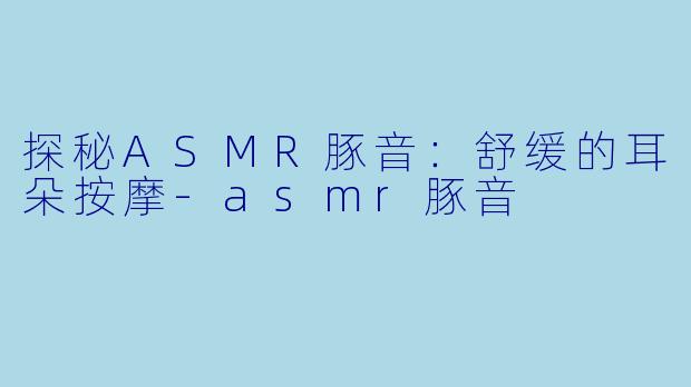 探秘ASMR豚音：舒缓的耳朵按摩-asmr豚音