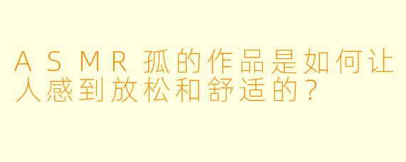 ASMR孤的作品是如何让人感到放松和舒适的？