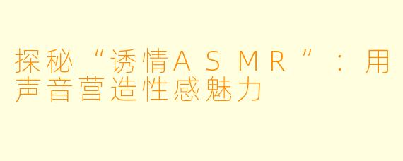 探秘“诱情ASMR”：用声音营造性感魅力