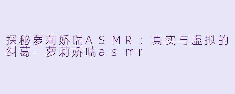 探秘萝莉娇喘ASMR：真实与虚拟的纠葛-萝莉娇喘asmr