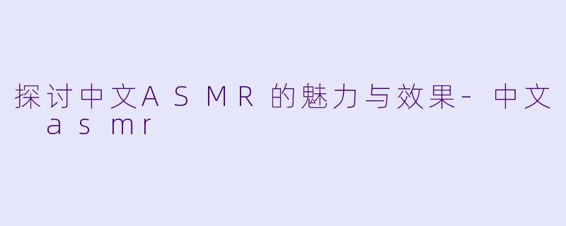 探讨中文ASMR的魅力与效果-中文 asmr