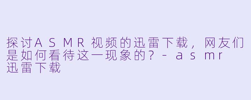 探讨ASMR视频的迅雷下载，网友们是如何看待这一现象的？-asmr 迅雷下载