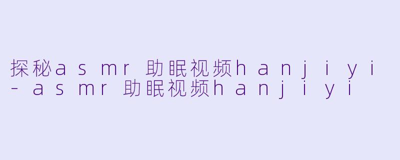 探秘asmr助眠视频hanjiyi-asmr助眠视频hanjiyi