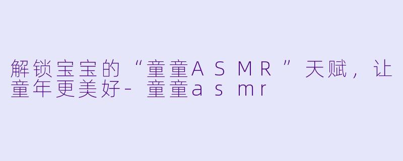 解锁宝宝的“童童ASMR”天赋，让童年更美好-童童asmr