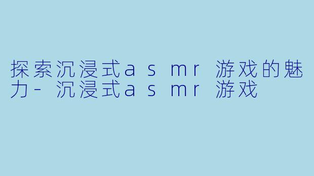探索沉浸式asmr游戏的魅力-沉浸式asmr游戏