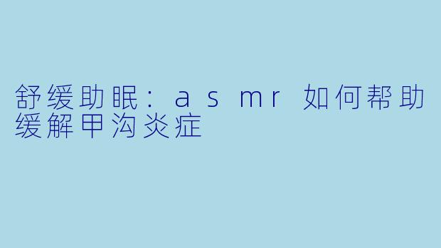 舒缓助眠：asmr如何帮助缓解甲沟炎症