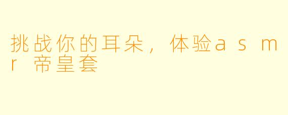 挑战你的耳朵，体验asmr帝皇套