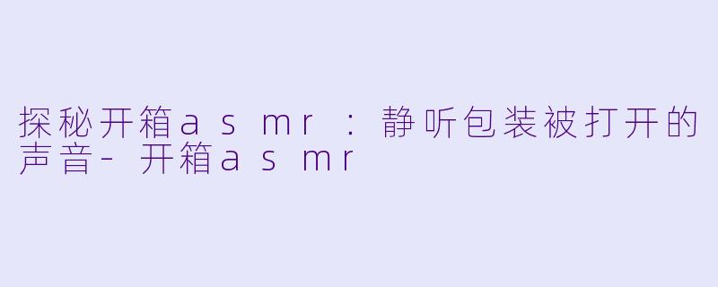 探秘开箱asmr：静听包装被打开的声音-开箱asmr