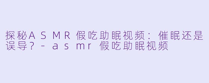 探秘ASMR假吃助眠视频：催眠还是误导？-asmr假吃助眠视频