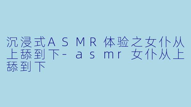 沉浸式ASMR体验之女仆从上舔到下-asmr女仆从上舔到下