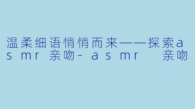 温柔细语悄悄而来——探索asmr亲吻-asmr 亲吻