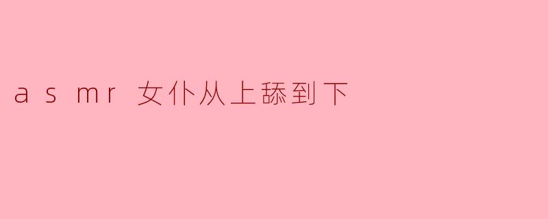 asmr女仆从上舔到下