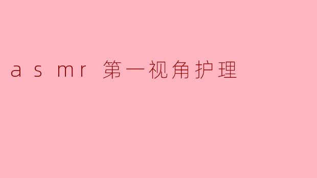 ASMR第一视角护理视频有什么特点？