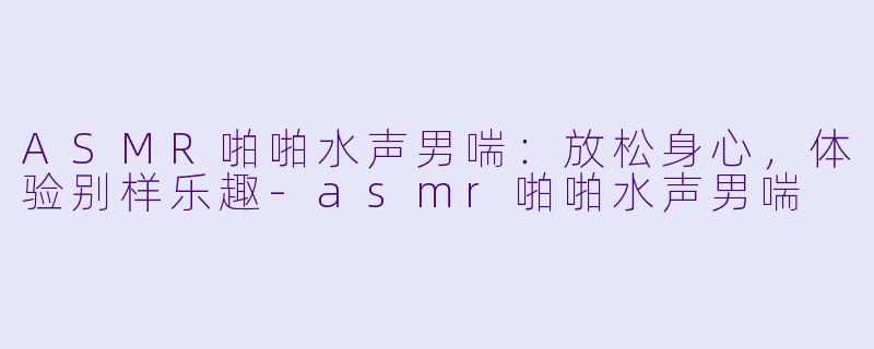 ASMR啪啪水声男喘：放松身心，体验别样乐趣-asmr啪啪水声男喘