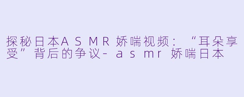 探秘日本ASMR娇喘视频：“耳朵享受”背后的争议-asmr娇喘日本