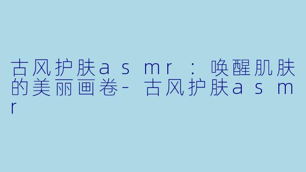 古风护肤asmr：唤醒肌肤的美丽画卷-古风护肤asmr