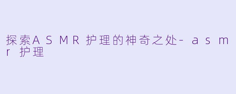 探索ASMR护理的神奇之处-asmr护理