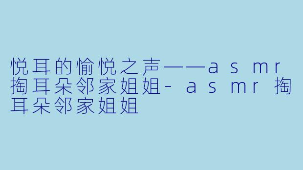 悦耳的愉悦之声——asmr掏耳朵邻家姐姐-asmr掏耳朵邻家姐姐