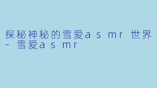 探秘神秘的雪爱asmr世界-雪爱asmr